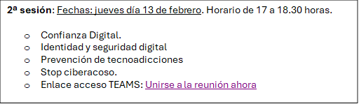 2ª sesión: Fechas: jueves día 13 de febrero. Horario de 17 a 18.30 horas.

o	Confianza Digital.
o	Identidad y seguridad digital
o	Prevención de tecnoadicciones
o	Stop ciberacoso.
o	Enlace acceso TEAMS: Unirse a la reunión ahora